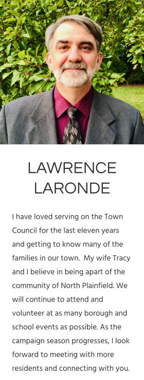 LAWRENCE LARONDE I have loved serving on the Town Council for the last eleven years and getting to know many of the families in our town.  My wife Tracy and I believe in being apart of the community of North Plainfield. We will continue to attend and volunteer at as many borough and school events as possible. As the campaign season progresses, I look forward to meeting with more residents and connecting with you.